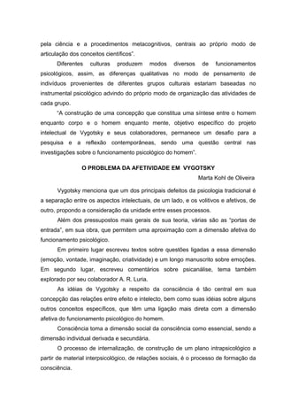 pela ciência e a procedimentos metacognitivos, centrais ao próprio modo de
articulação dos conceitos científicos”.
      Diferentes    culturas   produzem      modos   diversos    de   funcionamentos
psicológicos, assim, as diferenças qualitativas no modo de pensamento de
indivíduos provenientes de diferentes grupos culturais estariam baseadas no
instrumental psicológico advindo do próprio modo de organização das atividades de
cada grupo.
      “A construção de uma concepção que constitua uma síntese entre o homem
enquanto corpo e o homem enquanto mente, objetivo específico do projeto
intelectual de Vygotsky e seus colaboradores, permanece um desafio para a
pesquisa e a reflexão contemporâneas, sendo uma questão central nas
investigações sobre o funcionamento psicológico do homem”.

                 O PROBLEMA DA AFETIVIDADE EM VYGOTSKY
                                                                Marta Kohl de Oliveira

      Vygotsky menciona que um dos principais defeitos da psicologia tradicional é
a separação entre os aspectos intelectuais, de um lado, e os volitivos e afetivos, de
outro, propondo a consideração da unidade entre esses processos.
      Além dos pressupostos mais gerais de sua teoria, várias são as “portas de
entrada”, em sua obra, que permitem uma aproximação com a dimensão afetiva do
funcionamento psicológico.
      Em primeiro lugar escreveu textos sobre questões ligadas a essa dimensão
(emoção, vontade, imaginação, criatividade) e um longo manuscrito sobre emoções.
Em segundo lugar, escreveu comentários sobre psicanálise, tema também
explorado por seu colaborador A. R. Luria.
      As idéias de Vygotsky a respeito da consciência é tão central em sua
concepção das relações entre efeito e intelecto, bem como suas idéias sobre alguns
outros conceitos específicos, que têm uma ligação mais direta com a dimensão
afetiva do funcionamento psicológico do homem.
      Consciência toma a dimensão social da consciência como essencial, sendo a
dimensão individual derivada e secundária.
      O processo de internalização, de construção de um plano intrapsicológico a
partir de material interpsicológico, de relações sociais, é o processo de formação da
consciência.
 