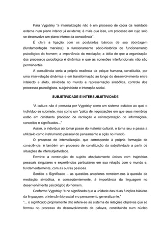 Para Vygotsky “a internalização não é um processo de cópia da realidade
externa num plano interior já existente; é mais que isso, um processo em cujo seio
se desenvolve um plano interno da consciência”.
       É clara a ligação com os postulados básicos de sua abordagem
(fundamentação marxista): o funcionamento sócio-histórico do funcionamento
psicológico do homem; a importância da mediação; a idéia de que a organização
dos processos psicológico é dinâmica e que as conexões interfuncionais não são
permanentes.
       A consciência seria a própria essência da psique humana, constituída, por
uma inter-relação dinâmica e em transformação ao longo do desenvolvimento entre
intelecto e afeto, atividade no mundo e representação simbólica, controle dos
processos psicológicos, subjetividade e interação social.

                     SUBJETIVIDADE E INTERSUBJETIVIDADE

       “A cultura não é pensada por Vygotsky como um sistema estático ao qual o
indivíduo se submete, mas como um “palco de negociações em que seus membros
estão em constante processo de recriação e reinterpretação de informações,
conceitos e significados...”
       Assim, o indivíduo ao tomar posse do material cultural, o torna seu e passa a
utilizá-lo como instrumento pessoal do pensamento e ação no mundo.
       O processo de internalização, que corresponde à própria formação da
consciência, é também um processo de constituição da subjetividade a partir de
situações de intersubjetividade.
       Envolve a construção de sujeito absolutamente únicos com trajetórias
pessoais singulares e experiências particulares em sua relação com o mundo e,
fundamentalmente, com as outras pessoas.
       Sentido e Significado – as questões anteriores remetem-nos à questão da
mediação simbólica, e conseqüentemente, à importância da linguagem no
desenvolvimento psicológico do homem.
       Conforme Vygotsky “é no significado que a unidade das duas funções básicas
da linguagem: o intercâmbio social e o pensamento generalizante.”
“... o significado propriamente dito refere-se ao sistema de relações objetivas que se
formou no processo do desenvolvimento da palavra, constituindo num núcleo
 