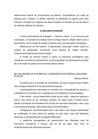 relativamente estável de compreensão da palavra, compartilhando por todas as
pessoas que a utilizam. O sentido refere-se ao significado da palavra para cada
indivíduo, composto por relações que dizem respeito ao contexto de uso da palavra
às vivências afetivas do indivíduo”.

                               O DISCURSO INTERIOR

      A forma internalizada da linguagem – ”discurso interior”, é um discurso sem
vocalização, uma espécie de diálogo interno consigo mesmo; voltado interno para o
pensamento, com a função de auxiliar o indivíduo em suas operações psicológicas.
      Diferencia-se da fala exterior, é fragmentado, abreviado, contém quase só
núcleos   de   significação,   consistindo   numa   espécie   de   “dialeto   pessoal”,
compreensível apenas pelo próprio sujeito.
      A função do discurso interior é apoiar os processos psicológicos mais
complexos: processos de pensamento, de auto-regulação, de planejamento da ação
de monitoração do próprio funcionamento afetivo-volitivo.




DO ATO MOTOR AO ATO MENTAL A GÊNESE DA INTELIGÊNCIA SEGUNDO
WALLON
                                                 Heloysa Dantas

      O grande eixo é a questão da motricidade; os outros surgem porque Wallon
não consegue dissociá-lo do funcionamento da pessoa.
      A psicogênese da motricidade se confunde com a psicogênese da pessoa, e
a patologia do movimento com a patologia do funcionamento da personalidade.
      O ato mental – que se desenvolve a partir do ato motor – passa em seguida a
inibi-lo, sem deixar de ser atividade corpórea. Do relevo dado à função tônica,
resulta a percepção da importância de um tipo de movimento associado a ela, e que
é normalmente ignorado, obscurecido pelo movimento prático.
      “Antagonismo, descontinuidade entre o ato motor e ato mental, anterioridade
da modificação do meio social em relação ao meio físico: este são elementos
essenciais à compreensão da concepção Walloniana”.
      A seqüência psicogenética de aparecimento dos diferentes tipos de
movimento acompanha a marcha, que se faz de baixo, para cima, do
amadurecimento das estruturas nervosas.
 