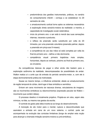 – predominância dos gestões instrumentais, práticos, no cenário
                    do comportamento infantil – começa a se estabelecer no 20
                    semestre de vida;
                – o amadurecimento cortical torna aptos os sistemas necessários
                    à exploração direta sensório-motora da realidade: a marcha, a
                    capacidade de investigação ocular sistemática;
                – início do primeiro ano: o ser está à mercê das suas sensações
                    internas, viscerais e posturais;
                – o reflexo da preensão serão substituído por volta do 20
                    trimestre, por uma preensão voluntária (preensão palmar, depois
                    a preensão em pinça aos 9 meses);
                – a competência do uso das mãos só está completa por volta do
                    final do primeiro ano – define a mão dominante;
                – competência        visual:   primeiro   trajetórias   mais   simples,
                    horizontais, depois as verticais, próximo ao final do primeiro ano,
                    as circulares;

      As competências básicas de pegar e olhar ainda não bastam para a
exploração autônoma da realidade, descompassadas da possibilidade de andar.
Wallon realiza aí o corte que dá entrada do período sensório-motor, e, com ele à
etapa dominantemente prática da motricidade.
      Quase ao mesmo tempo, a influência ambiental, aliada ao amadurecimento
da região temporal do córtex, dará lugar à fase simbólica e semiótica.
      Entram em cena movimento de natureza diversa, veiculadores de imagens:
são os movimentos simbólicos ou ideomovimentos (expressão peculiar de Wallon –
movimento que contém idéias).
      O processo ideativo é inicialmente projetivo. Projeta-se em atos, sejam eles
mímicos, na fala, ou mesmo nos gestos da escrita.
      O controle do gesto pela idéia inverte-se ao longo do desenvolvimento.
      A transição do ato motor para o mental, ruptura e descontinuidade que
assinalam a entrada em cena de um novo sistema, o cortrial, pode ser
acompanhada na evolução das condutas limitativas (longe de ampliar esta noção
para alcançar a chamada imitação sensório-motora ou pré-simbólica).
 