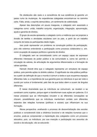Os obstáculos são reais e a consciência de sua existência já garante um
passo rumo às mudanças. As experiências colegiadas encontram-se no caminho
certo. Falta, ainda, o espírito democrático, um sentimento de coletividade.
      Apesar das descrições um pouco inseguras, o colegiado vem associado a
categorias como: união, trabalho conjunto, organização, integração, aproximação,
ajuda e garantia de direitos.
      O grupo da escola apresenta o colegiado como a instância que vai propiciar a
divisão de tarefas e atividades escolares com os pais, a partir de um trabalho
conjunto de todos os participantes deste órgão.
      Isso pode representar um problema na construção política da participação,
pois não estamos entendendo a participação como processo colaborativo e, sim,
como ocupação de espaços políticos e garantia de direitos.
      O colegiado vem se concretizando como um espaço capaz de expressar
diferentes interesses do poder público e da comunidade e, como tal, permite a
circulação de valores, de articulação de argumentos diferenciados e a formação de
várias opiniões.
      Hannah Arendt diria que o colegiado representa um simulacro de espaço
público, pois permite ações no âmbito coletivo. O significado da vida pública justifica-
se a partir da definição de que o mundo é comum a todos e que ocupamos espaços
diferentes nele; e a importância de sua garantia para os indivíduos é que ser visto e
ouvido por outros é fundamental, pelo fato de que todos vêem e ouvem de ângulos
diferentes.
      É nessa diversidade que os indivíduos se comunicam, se revelam e se
constroem como sujeitos, porque agem e transformam suas ações em palavras. E é
nesse processo que as informações circulam e as diferentes concepções se
chocam, possibilitando que os indivíduos mantenham contato com diferentes
aspectos das relações humanas (políticos e sociais) que influenciam na sua
formação.
      Nessa perspectiva, analisando o processo de descentralização das escolas
públicas e considerando toda a dinâmica funcional e de relações humanas que o
envolve, pode-se compreender a implantação dos colegiados como um processo
educativo, pois, os indivíduos, por sua inserção e participação nos assuntos da
escola e da educação, vão se educando.
 