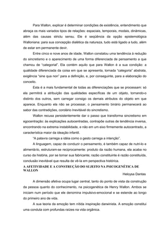 Para Wallon, explicar é determinar condições de existência, entendimento que
abraça os mais variados tipos de relações: espaciais, temporais, modais, dinâmicas,
além das causas strictu sensu. Ele é seqüência da opção epistemológica
Walloniana: para sua concepção dialética da natureza, tudo está ligado a tudo, além
de estar em permanente devir.
      Entre cinco e nove anos de idade, Wallon constatou uma tendência à redução
do sincretismo e o aparecimento de uma forma diferenciada de pensamento a que
chamou de “categorial”. Ela contém aquilo que para Wallon é a sua condição: a
qualidade diferenciada da coisa em que se apresenta, tornada “categoria” abstrata,
exigência “sine qua non” para a definição, e, por conseguinte, para a elaboração do
conceito.
      Esta é a mais fundamental de todas as diferenciações que se processam: só
ela permitirá a atribuição das qualidades específicas de um objeto, tornando-o
distinto dos outros, sem carregar consigo os demais atributos do objeto em que
aparece. Enquanto ela não se processar, o pensamento binário permanecerá ao
sabor das contradições, corolário Inevitável do sincretismo.
      Wallon recusa persistentemente dar o passo que transforma sincretismo em
egocentração: às explicações autocentradas, contrapõe outras de tendência inversa,
encontrando na extrema instabilidade, e não em um eixo firmemente autocentrado, a
característica maior da ideação infantil.
      “A palavra carrega a idéia como o gesto carrega a intenção”.
      A linguagem, capaz de conduzir o pensamento, é também capaz de nutri-lo e
alimentá-lo, estruturam-se reciprocamente: produto da razão humana, ela acaba no
curso da história, por se tornar sua fabricante; razão constituinte é razão constituída,
conclusão inevitável que resulta de vê-Ia em perspectiva histórica.
A AFETIVIDADE E A CONSTRUÇÃO DO SUJEITO NA PSICOGENÉTICA DE
WALLON
                                                   Heloysa Dantas

      A dimensão afetiva ocupa lugar central, tanto do ponto de vista da construção
da pessoa quanto do conhecimento, na psicogenética de Henry Wallon. Ambos se
iniciam num período que ele denomina impulsivo-emocional e se estende ao longo
do primeiro ano de vida.
      A sua teoria da emoção tem nítida inspiração darwinista. A emoção constitui
uma conduta com profundas raízes na vida orgânica.
 