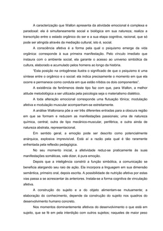 A caracterização que Wallon apresenta da atividade emocional é complexa e
paradoxal: ela é simultaneamente social e biológica em sua natureza; realiza a
transcrição entre o estado orgânico do ser e a sua etapa cognitiva, racional, que só
pode ser atingida através da mediação cultural, isto é, social.
       A consciência afetiva é a forma pela qual o psiquismo emerge da vida
orgânica: corresponde à sua primeira manifestação. Pelo vínculo imediato que
instaura com o ambiente social, ela garante o acesso ao universo simbólica da
cultura, elaborado e acumulado pelos homens ao longo da história.
       “Esta posição na ontogênese ilustra o significado de que o psiquismo é uma
síntese entre o orgânico e o social: ela indica precisamente o momento em que ela
ocorre e permanece como conduta em que estão nítidos os dois componentes”.
       A existência de fenômenos deste tipo faz com que, para Wallon, a melhor
atitude metodológica a ser utilizada pela psicologia seja o materialismo dialético.
       A toda alteração emocional corresponde uma flutuação tônica; modulação
afetiva e modulação muscular acompanham-se estreitamente.
       A análise Walloniana põe a ver três diferentes entradas para a obscura região
em que se formam e reduzem as manifestações passionais; uma de natureza
química, central; outra de tipo mecânico-muscular, periférica, e outra ainda de
natureza abstrata, representacional.
       Em sentido geral, a emoção pode ser descrito como potencialmente
anárquica, explosiva imprevisível. Está aí a razão pela qual é tão raramente
enfrentada pela reflexão pedagógica.
       No seu momento inicial, a afetividade reduz-se praticamente às suas
manifestações somáticas, vale dizer, é pura emoção.
       Depois que a inteligência constrói a função simbólica, a comunicação se
beneficia alargando seu raio de ação. Ela incorpora a linguagem em sua dimensão
semântica, primeiro oral, depois escrita. A possibilidade de nutrição afetiva por estas
vias passa a se acrescentar às anteriores. Instala-se a forma cognitiva de vinculação
afetiva.
       A construção do sujeito e a do objeto alimentam-se mutuamente; a
elaboração do conhecimento, depende da construção do sujeito nos quadros do
desenvolvimento humano concreto.
       Nos momentos dominantemente afetivos do desenvolvimento o que está em
sujeito, que se fé em pela interdição com outros sujeitos; naqueles de maior peso
 