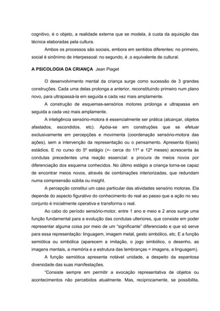cognitivo, é o objeto, a realidade externa que se modela, à custa da aquisição das
técnica elaboradas pela cultura.
      Ambos os processos são sociais, embora em sentidos diferentes: no primeiro,
social é sinônimo de interpessoal: no segundo, é ,o equivalente de cultural.

A PSICOLOGIA DA CRIANÇA Jean Piaget

      O desenvolvimento mental da criança surge como sucessão de 3 grandes
construções. Cada uma delas prolonga a anterior, reconstituindo primeiro num plano
novo, para ultrapassá-la em seguida e cada vez mais amplamente.
      A construção de esquemas-sensórios motores prolonga e ultrapassa em
seguida a cada vez mais amplamente.
      A inteligência sensório-motora é essencialmente ser prática (alcançar, objetos
afastados,   escondidos,    etc).   Apóia-se   em   construções    que    se   efetuar
exclusivamente em percepções e movimenta (coordenação sensório-motora das
ações), sem a intervenção da representação ou o pensamento. Apresenta 6(seis)
estádios. E no curso do 5º estágio (+- cerca do 11º e 12º meses) acrescenta às
condutas precedentes uma reação essencial: a procura de meios novos por
diferenciação dos esquema conhecidos. No último estágio a criança torna-se capaz
de encontrar meios novos, através de combinações interiorizadas, que redundam
numa compreensão súbita ou insight.
      A percepção constitui um caso particular das atividades sensório motoras. Ela
depende do aspecto figurativo do conhecimento do real ao passo que a ação no seu
conjunto é inicialmente operativa e transforma o real.
      Ao cabo do período sensório-motor, entre 1 ano e meio e 2 anos surge uma
função fundamental para a evolução das condutas ulteriores, que consiste em poder
representar alguma coisa por meio de um “significante” diferenciado e que só serve
para essa representação: linguagem, imagem metal, gesto simbólico, etc. E a função
semiótica ou simbólica (aparecem a imitação, o jogo simbólico, o desenho, as
imagens mentais, a memória e a estrutura das lembranças = imagens, a linguagem).
      A função semiótica apresenta notável unidade, a despeito da espantosa
diversidade das suas manifestações.
      “Consiste sempre em permitir a evocação representativa de objetos ou
acontecimentos não percebidos atualmente. Mas, reciprocamente, se possibilita,
 