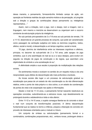 dessa maneira, o pensamento, fornecendo-lhe ilimitado campo de ação, em
oposição as fronteiras restritas da ação sensório-motora e da percepção, só progride
sob a direção e graças às contribuições desse pensamento ou inteligência
representativa.. .”
       Assim, nem a imitação, nem o jogo, nem o desejo, nem a imagem, nem a
linguagem, nem mesmo a memória se desenvolvem ou organizam sem o socorro
constante da estruturação própria da inteligência.
       No sub período pré-operatório de 2 a 7-8 anos ao sub período de remate, 7-8
a 11-12, desenrola-se um grande processo de conjunto, que pode ser caracterizado
como passagem da centração subjetiva em todos os domínios (cognitivo, lúdico,
afetivo, social e moral), à descentração a um tempo cognitiva, social e moral.
       “O jogo, domínio de interferência entre os interesses cognitivos e afetivos,
principia, no decorrer do sub-período de 2 a 7-8 anos, pelo apogeu do jogo
simbólico, que é uma assimilação do real ao eu e a seus desejos, para evoluir em
seguida na direção de jogos de construção e de regras, que assimilam uma
objetividade do símbolo e uma socialização do eu”.
       A afetividade amplia a sua escala à proporção da multiplicação das relações
sociais.
       Os sentimentos morais e evoluem no sentido de um respeito mútuo e de uma
reciprocidade cujos efeitos de descentração são mais profundos e duráveis.
       As trocas sociais dão lugar a um processo de estruturação gradual ou
socialização que passa de um estado de não coordenação ou de não diferenciação
relativa, entre o ponto de vista próprio e o dos outros, a um estado de coordenação
de pontos de vista e de cooperação nas ações e informações.
       Desde o nível de 11-12 anos, o pensamento formal nascente reestrutura as
operações concretas, subordinando-as a estrutura novas, cujo desdobramento se
prolongará durante a adolescência e toda a vida ulterior.
       Entre 11-12 a 14-15 anos, o sujeito consegue libertar-se do concreto e situar
o real num conjunto de transformações possíveis. A última descentração
fundamental que se realiza no termo a infância, prepara a liberação do concreto em
proveito de interesses orientados para o inatual e o futuro.
       Um conjunto de síntese ou estruturações (pensamento formal e a
combinatória, combinações proposicionais, etc) , embora novas, prolongam direta e
 