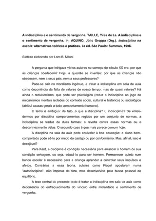 A indisciplina e o sentimento de vergonha. TAILLE, Yves de La. A indisciplina e
o sentimento de vergonha. In: AQUINO, Júlio Groppa (Org.). Indisciplina na
escola: alternativas teóricas e práticas. 7a ed. São Paulo: Summus, 1996.


Síntese eloborodo por Loro B. Miloni


       A pergunta que intrigava vários autores no começo do século XX era: por que
as crianças obedecem? Hoje, a questão se inverteu: por que as crianças não
obedecem, nem a seus pais, nem a seus professores?
       Pode-se cair no moralismo ingênuo, e tratar a indisciplina em sala de aula
como decorrência da falta de valores de nosso tempo; mas de quais valores? Há
ainda o reducionismo, que pode ser psicológico (reduz a indisciplina ao jogo de
mecanismos mentais isolados do contexto social, cultural e histórico) ou sociológico
(atribui causas gerais a todo comportamento humano).
       O tema é ambíguo: de fato, o que é disciplina? E indisciplina? Se enten-
dermos por disciplina comportamentos regidos por um conjunto de normas, a
indisciplina se traduz de duas formas: a revolta contra essas normas ou o
desconhecimento delas. O segundo caso é que mais parece comum hoje.
       A disciplina na sala de aula pode equivaler à boa educação: o aluno bem -
comportado pode sê-Io por medo do castigo ou por conformismo. Mas, afinal, isso é
desejável?
       Para Kant, a disciplina é condição necessária para arrancar o homem de sua
condição selvagem, ou seja, educá-Io para ser homem. Permanecer quieto num
banco escolar é necessário para a criança aprender a controlar seus impulsos e
afetos. Contrários a essa teoria, autores como Piaget apostaram numa
"autodisciplina", não imposta de fora, mas desenvolvida pela busca pessoal de
equilíbrio.
       A tese central do presente texto é tratar a indisciplina em sala de aula como
decorrência do enfraquecimento do vínculo entre moralidade e sentimento de
vergonha.
 