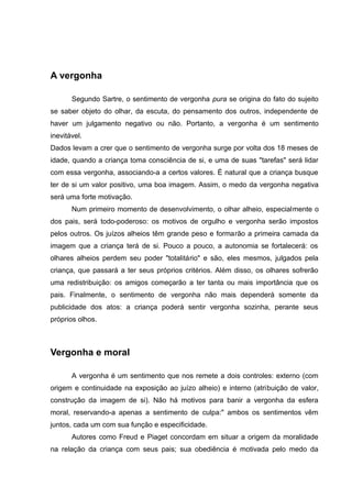 A vergonha

       Segundo Sartre, o sentimento de vergonha pura se origina do fato do sujeito
se saber objeto do olhar, da escuta, do pensamento dos outros, independente de
haver um julgamento negativo ou não. Portanto, a vergonha é um sentimento
inevitável.
Dados levam a crer que o sentimento de vergonha surge por volta dos 18 meses de
idade, quando a criança toma consciência de si, e uma de suas "tarefas" será lidar
com essa vergonha, associando-a a certos valores. É natural que a criança busque
ter de si um valor positivo, uma boa imagem. Assim, o medo da vergonha negativa
será uma forte motivação.
       Num primeiro momento de desenvolvimento, o olhar alheio, especialmente o
dos pais, será todo-poderoso: os motivos de orgulho e vergonha serão impostos
pelos outros. Os juízos alheios têm grande peso e formarão a primeira camada da
imagem que a criança terá de si. Pouco a pouco, a autonomia se fortalecerá: os
olhares alheios perdem seu poder "totalitário" e são, eles mesmos, julgados pela
criança, que passará a ter seus próprios critérios. Além disso, os olhares sofrerão
uma redistribuição: os amigos começarão a ter tanta ou mais importância que os
pais. Finalmente, o sentimento de vergonha não mais dependerá somente da
publicidade dos atos: a criança poderá sentir vergonha sozinha, perante seus
próprios olhos.



Vergonha e moral

       A vergonha é um sentimento que nos remete a dois controles: externo (com
origem e continuidade na exposição ao juízo alheio) e interno (atribuição de valor,
construção da imagem de si). Não há motivos para banir a vergonha da esfera
moral, reservando-a apenas a sentimento de culpa:" ambos os sentimentos vêm
juntos, cada um com sua função e especificidade.
       Autores como Freud e Piaget concordam em situar a origem da moralidade
na relação da criança com seus pais; sua obediência é motivada pelo medo da
 
