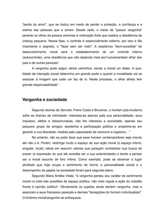 "perda do amor", que se traduz em medo de perder a proteção, a confiança e a
estima das pessoas que a amam. Desde cedo, o medo de "passar vergonha"
perante os olhos da pessoa amorosa é motivação forte que explica a obediência da
criança pequena. Nessa fase, o controle é essencialmente externo, por isso é tão
importante o segredo, o "fazer sem ser visto". A seqüência "bem-sucedida" do
desenvolvimento    moral     será   o   estabelecimento   de   um   controle   interno
(autocontrole), uma obediência que não dependa mais exc1usivamentedo olhar dos
pais e de outras pessoas”.
      A vergonha pode seguir vários caminhos, sendo a moral um deles. A qua-
lidade da interação social determina em grande parte o quanto a moralidade vai se
associar à imagem que cada um faz de si. Neste processo, o olhar alheio tem
grande responsabilidade".



Vergonha e sociedade

      Segundo teorias de Sennett, Freire Costa e Bruckner, o homem pós-moderno
sofre as tiranias da intimidade: interessa-se apenas pela sua personalidade, seus
impulsos, afetos e idiossincrasias; não lhe interessa a sociedade, apenas seu
pequeno grupo de amigos; desdenha a participação política e empenha-se em
garantir a sua liberdade, medida pela capacidade de consumo e orgasmo. . "
      No entanto, não se pode dizer que esse homem contemporâneo seja imoral;
ele não o é. Porém, restringe muito o espaço de sua ação moral (o espaço íntimo,
singular, local), reluta em assumir valores que pareçam contradizer sua busca de
prazer (a expressão do que ele acredita ser a sua autenticidade) e tende a pensar
ser a moral assunto de foro íntimo. Como exemplo, pode se observar o lugar
atrofiado que hoje ocupa o sentimento de honra: a personalidade social e o
desempenho de papéis na sociedade foram para segundo plano.
      Segundo Maria Amélia Vitale, "a vergonha perdeu seu caráter de sentimento
moral no trato das questões de espaço público, não mais regula a ação do cidadão
frente à opinião pública". Obviamente os sujeitos ainda sentem vergonha, mas a
associam a seus fracassos pessoais e demais "decepções do homem individualista".
O binômio moral/vergonha se enfraquece.
 