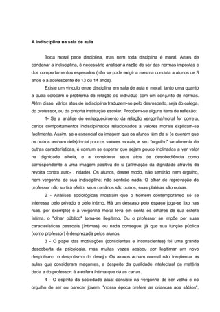 A indisciplina na sala de aula


      Toda moral pede disciplina, mas nem toda disciplina é moral. Antes de
condenar a indisciplina, é necessário analisar a razão de ser das normas impostas e
dos comportamentos esperados (não se pode exigir a mesma conduta a alunos de 8
anos e a adolescente de 13 ou 14 anos).
      Existe um vínculo entre disciplina em sala de aula e moral: tanto uma quanto
a outra colocam o problema da relação do indivíduo com um conjunto de normas.
Além disso, vários atos de indisciplina traduzem-se pelo desrespeito, seja do colega,
do professor, ou da própria instituição escolar. Propõem-se alguns itens de reflexão:
      1- Se a análise do enfraquecimento da relação vergonha/moral for correta,
certos comportamentos indisciplinados relacionados a valores morais explicam-se
facilmente. Assim, se o essencial da imagem que os alunos têm de si (e querem que
os outros tenham dele) inclui poucos valores morais, e seu "orgulho" se alimenta de
outras características, é comum se esperar que sejam pouco inclinados a ver valor
na dignidade alheia, e a considerar seus atos de desobediência como
correspondente a uma imagem positiva de si (afIrmação da dignidade através da
revolta contra auto- . ridade). Os alunos, desse modo, não sentirão nem orgulho,
nem vergonha de sua indisciplina: não sentirão nada. O olhar de reprovação do
professor não surtirá efeito: seus cenários são outros, suas platéias são outras.
      2 - Análises sociológicas mostram que o homem contemporâneo só se
interessa pelo privado e peIo íntimo. Há um descaso pelo espaço joga-se lixo nas
ruas, por exemplo) e a vergonha moral leva em conta os olhares de sua esfera
íntima, o "olhar público" toma-se ilegítimo. Ou o professor se impõe por suas
características pessoais (íntimas), ou nada consegue, já que sua função pública
(como professor) é desprezada pelos alunos.
      3 - O papel das motivações (conscientes e inconscientes) foi uma grande
descoberta da psicologia, mas muitas vezes acabou por legitimar um novo
despotismo: o despotismo do desejo. Os alunos acham normal não freqüentar as
aulas que consideram maçantes, a despeito da qualidade intelectual da matéria
dada e do professor: é a esfera íntima que dá as cartas.
      4 - O espírito da sociedade atual consiste na vergonha de ser velho e no
orgulho de ser ou parecer jovem: "nossa época prefere as crianças aos sábios",
 