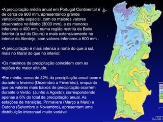 •A precipitação média anual em Portugal Continental é
de cerca de 900 mm, apresentando grande
variabilidade espacial, com os maiores valores
observados no Minho (3000 mm), e os menores
inferiores a 400 mm, numa região restrita da Beira
Interior (a sul do Douro) e mais extensivamente no
interior do Alentejo, com valores inferiores a 600 mm .

•A precipitação é mais intensa a norte do que a sul,
mais no litoral do que no interior.

•Os máximos de precipitação coincidem com as
regiões de maior altitude.

•Em média, cerca de 42% da precipitação anual ocorre
durante o Inverno (Dezembro a Fevereiro), enquanto
que os valores mais baixos de precipitação ocorrem
durante o Verão (Junho a Agosto), correspondendo
apenas a 6% do total de precipitação anual. As
estações de transição, Primavera (Março a Maio) e
Outono (Setembro a Novembro), apresentam uma
distribuição interanual muito variável.
 