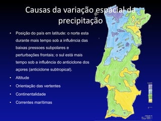 Causas da variação espacial da
                 precipitação
•   Posição do país em latitude: o norte esta
    durante mais tempo sob a influência das
    baixas pressoes subpolares e
    perturbações frontais; o sul está mais
    tempo sob a influência do anticiclone dos
    açores (anticiclone subtropical).

•   Altitude

•   Orientação das vertentes

•   Continentalidade

•   Correntes marítimas
 