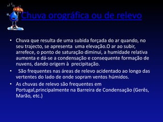 Chuva orográfica ou de relevo

• Chuva que resulta de uma subida forçada do ar quando, no
  seu trajecto, se apresenta uma elevação.O ar ao subir,
  arrefece, o ponto de saturação diminui, a humidade relativa
  aumenta e dá-se a condensação e consequente formação de
  nuvens, dando origem à precipitação.
• São frequentes nas áreas de relevo acidentado ao longo das
  vertentes do lado de onde sopram ventos húmidos.
• As chuvas de relevo são frequentes em
  Portugal,principalmente na Barreira de Condensação (Gerês,
  Marão, etc.)
 