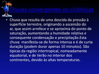 Chuvas convergentes ou ciclónicas
• Chuva que resulta de uma descida da pressão à
  superfície terrestre, originando a ascensão do
  ar, que assim arrefece e se aproxima do ponto de
  saturação, aumentando a humidade relativa e
  consequente condensação e precipitação.Esta
  chuva manifesta-se de forma intensa e é de curta
  duração (podem durar apenas 10 minutos). São
  típicas da região intertropical, nomeadamente
  equatorial, e de Verão no interior dos
  continentes, devido às altas temperaturas.
 