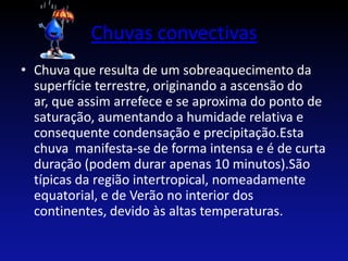 Chuvas convectivas
• Chuva que resulta de um sobreaquecimento da
  superfície terrestre, originando a ascensão do
  ar, que assim arrefece e se aproxima do ponto de
  saturação, aumentando a humidade relativa e
  consequente condensação e precipitação.Esta
  chuva manifesta-se de forma intensa e é de curta
  duração (podem durar apenas 10 minutos).São
  típicas da região intertropical, nomeadamente
  equatorial, e de Verão no interior dos
  continentes, devido às altas temperaturas.
 