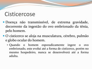 Cisticercose
 Doença não transmissível, de extrema gravidade,
decorrente da ingestão do ovo embrionado da tênia,
pelo homem.
 O cisticerco se aloja na musculatura, cérebro, pulmão
e globo ocular do homem.
 Quando o homem esporadicamente ingere o ovo
embrionado, este evolui até a forma de cisticerco, porém no
mesmo hospedeiro, nunca se desenvolverá até a forma
adulta.
 