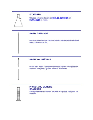 KITASSATO
Utilizado em conjunto com o FUNIL DE BUCHNER em
FILTRAÇÕES a vácuo.




PIPETA GRADUADA


Utilizada para medir pequenos volumes. Mede volumes variáveis.
Não pode ser aquecida.




PIPETA VOLUMÉTRICA


Usada para medir e transferir volume de líquidos. Não pode ser
aquecida pois possui grande precisão de medida.




PROVETA OU CILINDRO
GRADUADO
Serve para medir e transferir volumes de líquidos. Não pode ser
aquecida.
 
