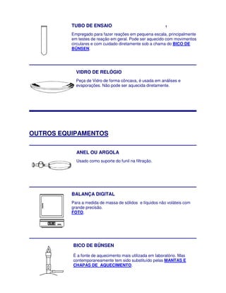 TUBO DE ENSAIO                                  †


          Empregado para fazer reações em pequena escala, principalmente
          em testes de reação em geral. Pode ser aquecido com movimentos
                                         Pode
          circulares e com cuidado diretamente sob a chama do BICO DE
          BÜNSEN.
          BÜNSEN




            VIDRO DE RELÓGIO
            Peça de Vidro de forma côncava, é usada em análises e
            evaporações. Não pode ser aquecida diretamente.




OUTROS EQUIPAMENTOS
        QUIPAMENTOS

            ANEL OU ARGOLA
            Usado como suporte do funil na filtração.




          BALANÇA DIGITAL
          Para a medida de massa de sólidos e líquidos não voláteis com
          grande precisão.
          FOTO.




          BICO DE BÜNSEN

          É a fonte de aquecimento mais utilizada em laboratório. Mas
                                        utilizada
          contemporaneamente tem sido substituído pelas MANTAS E
          CHAPAS DE AQUECIMENTO.
 