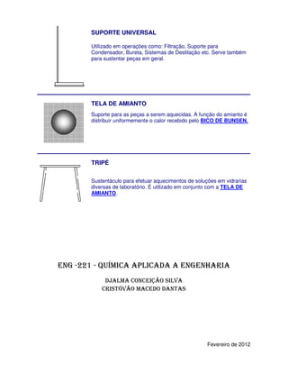 SUPORTE UNIVERSAL

       Utilizado em operações como: Filtração, Suporte para
       Condensador, Bureta, Sistemas de Destilação etc. Serve também
       para sustentar peças em geral.




       TELA DE AMIANTO
       Suporte para as peças a serem aquecidas. A função do amianto é
       distribuir uniformemente o calor recebido pelo BICO DE BUNSEN.




       TRIPÉ

       Sustentáculo para efetuar aquecimentos de soluções em vidrarias
       diversas de laboratório. É utilizado em conjunto com a TELA DE
       AMIANTO.
       AMIANTO




ENG -221 - QUÍMICA APLICADA A ENGENHARIA
            DJALMA CONCEIÇÃO SILVA
           CRISTÓVÃO MACEDO DANTAS




                                                      Fevereiro de 2012
 
