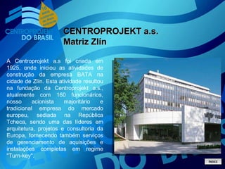 A Centroprojekt a.s foi criada em 1925, onde iniciou as atividades de construção da empresa BATA na cidade de Zlín. Esta atividade resultou na fundação da Centroprojekt a.s., atualmente com 160 funcionários, nosso acionista majoritário e tradicional empresa do mercado europeu, sediada na República Tcheca, sendo uma das líderes em arquitetura, projetos e consultoria da Europa, fornecendo também serviços de gerenciamento de aquisições e instalações completas em regime "Turn-key". CENTROPROJEKT a.s. Matriz Zlín ÍNDICE 