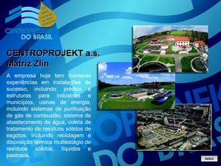 A empresa hoje tem inúmeras experiências em instalações de sucesso, incluindo: prédios e estruturas para indústrias e municípios, usinas de energia, incluindo sistemas de purificação de gás de combustão, sistema de abastecimento de água, coleta de tratamento de resíduos sólidos de esgotos, incluindo reciclagem e disposição térmica multiestágio de resíduos sólidos, líquidos e pastosos. CENTROPROJEKT a.s. Matriz Zlín ÍNDICE 