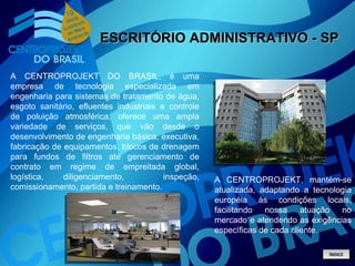 ESCRITÓRIO ADMINISTRATIVO - SP A CENTROPROJEKT DO BRASIL, é uma empresa de tecnologia especializada em engenharia para sistemas de tratamento de água, esgoto sanitário, efluentes industriais e controle de poluição atmosférica, oferece uma ampla variedade de serviços, que vão desde o desenvolvimento de engenharia básica, executiva, fabricação de equipamentos, blocos de drenagem para fundos de filtros até gerenciamento de contrato em regime de empreitada global, logística, diligenciamento,  inspeção, comissionamento, partida e treinamento. A CENTROPROJEKT, mantém-se atualizada, adaptando a tecnologia européia às condições locais, facilitando nossa atuação no mercado e atendendo as exigências específicas de cada cliente. ÍNDICE 