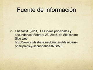 Fuente de información
Lilianasvt. (2011). Las ideas principales y
secundarias. Febrero 23, 2015, de Slideshare
Sitio web:
http://www.slideshare.net/Lilianasvt/las-ideas-
principales-y-secundarias-8768502
 