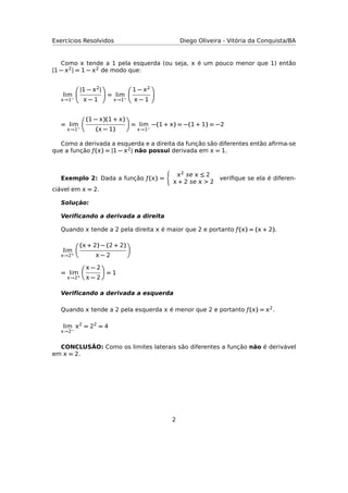 Exercícios Resolvidos Diego Oliveira - Vitória da Conquista/BA
Como  tende a 1 pela esquerda (ou seja,  é um pouco menor que 1) então
|1 − 2| = 1 − 2 de modo que:
lim
→1−
|1 − 2|
 − 1
= lim
→1−
1 − 2
 − 1
= lim
→1−
(1 − )(1 + )
( − 1)
= lim
→1−
−(1 + ) = −(1 + 1) = −2
Como a derivada a esquerda e a direita da função são diferentes então aﬁrma-se
que a função ƒ() = |1 − 2| não possui derivada em  = 1.
Exemplo 2: Dada a função ƒ() =
2 se  ≤ 2
 + 2 se  > 2
veriﬁque se ela é diferen-
ciável em  = 2.
Solução:
Veriﬁcando a derivada a direita
Quando  tende a 2 pela direita  é maior que 2 e portanto ƒ() = ( + 2).
lim
→2+
( + 2) − (2 + 2)
 − 2
= lim
→2+
 − 2
 − 2
= 1
Veriﬁcando a derivada a esquerda
Quando  tende a 2 pela esquerda  é menor que 2 e portanto ƒ() = 2.
lim
→2−
2
= 22
= 4
CONCLUSÃO: Como os limites laterais são diferentes a função não é derivável
em  = 2.
2
 