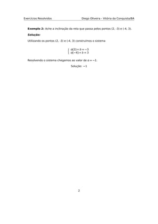 Exercícios Resolvidos Diego Oliveira - Vitória da Conquista/BA
Exemplo 2: Ache a inclinação da reta que passa pelos pontos (2, -3) e (-4, 3).
Solução:
Utilizando os pontos (2, -3) e (-4, 3) construímos o sistema
(2) + b = −3
(−4) + b = 3
Resolvendo o sistema chegamos ao valor de  = −1.
Solução: −1
2
 