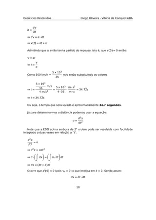 Exercícios Resolvidos Diego Oliveira - Vitória da Conquista/BA
 =
d
dt
⇒ d =  · dt
⇒ (t) = t + k
Admitindo que o avião tenha partido do repouso, isto é, que (0) = 0 então:
 = t
⇒ t =


Como 500 km/h =
5 × 103
36
m/s então substituindo os valores
⇒ t =
5 × 103
36
m/s
4 m/s2
=
5 × 103
4 · 36
·
m · s2
m · s
= 34.72s
⇒ t = 34.72s
Ou seja, o tempo que será levado é aproximadamente 34.7 segundos.
Já para determinarmos a distância podemos usar a equação:
 =
d2
dt2
Note que a EDO acima embora de 2◦ ordem pode ser resolvida com facilidade
integrado  duas vezes em relação a “t".
d2
dt2
= 
⇒ d2 = dt2
⇒ d · d =  · dt dt
⇒ d = (t + k)dt
Ocorre que  (0) = 0 (pois ◦ = 0) o que implica em k = 0. Sendo assim:
d = t · dt
10
 