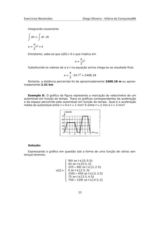 Exercícios Resolvidos Diego Oliveira - Vitória da Conquista/BA
Integrando novamente
d = t · dt
 =

2
t2 + k
Entretanto, sabe-se que (0) = 0 o que implica em
 =

2
t2
Substituindo os valores de  e t na equação acima chega-se ao resultado ﬁnal.
 =
4
2
· 34.72
= 2408.18
Portanto, a distância percorrida foi de aproximadamente 2408.18 m ou aproxi-
madamente 2.41 km.
Exemplo 8: O gráﬁco da ﬁgura representa a marcação do velocímetro de um
automóvel em função do tempo. Trace os gráﬁcos correspondentes da aceleração
e do espaço percorrido pelo automóvel em função do tempo. Qual é a aceleração
média do automóvel entre t = 0 e t = 1 min? E entre t = 2 min e t = 3 min?
Solução:
Expressando o gráﬁco em questão sob a forma de uma função de várias sen-
tenças teremos:
(t) =



90t se t ∈ [0, 0.5)
45 se t ∈ [0.5, 2)
225 − 90t se t ∈ [2, 2.5)
0 se t ∈ [2.5, 3)
150t − 450 se t ∈ [3, 3.5)
75 se t ∈ [3.5, 4.5)
750 − 150t se t ∈ [4.5, 5]
11
 