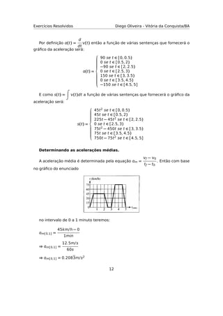 Exercícios Resolvidos Diego Oliveira - Vitória da Conquista/BA
Por deﬁnição (t) =
d
dt
(t) então a função de várias sentenças que fornecerá o
gráﬁco da aceleração será:
(t) =



90 se t ∈ [0, 0.5)
0 se t ∈ [0.5, 2)
−90 se t ∈ [2, 2.5)
0 se t ∈ [2.5, 3)
150 se t ∈ [3, 3.5)
0 se t ∈ [3.5, 4.5)
−150 se t ∈ [4.5, 5]
E como s(t) = (t)dt a função de várias sentenças que fornecerá o gráﬁco da
aceleração será:
s(t) =



45t2 se t ∈ [0, 0.5)
45t se t ∈ [0.5, 2)
225t − 45t2 se t ∈ [2, 2.5)
0 se t ∈ [2.5, 3)
75t2 − 450t se t ∈ [3, 3.5)
75t se t ∈ [3.5, 4.5)
750t − 75t2 se t ∈ [4.5, 5]
Determinando as acelerações médias.
A aceleração média é determinada pela equação m =
ƒ − 0
tƒ − t0
. Então com base
no gráﬁco do enunciado
no intervalo de 0 a 1 minuto teremos:
m[0,1] =
45km/h − 0
1mn
⇒ m[0,1] =
12.5m/s
60s
⇒ m[0,1] = 0.2083m/s2
12
 