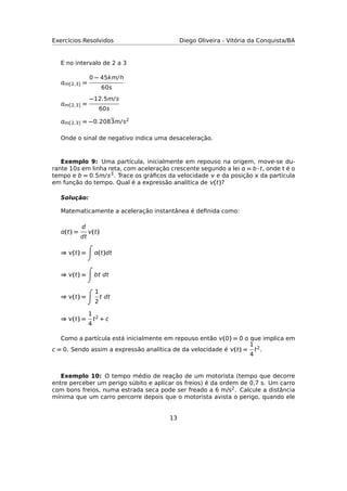 Exercícios Resolvidos Diego Oliveira - Vitória da Conquista/BA
E no intervalo de 2 a 3
m[2,3] =
0 − 45km/h
60s
m[2,3] =
−12.5m/s
60s
m[2,3] = −0.2083m/s2
Onde o sinal de negativo indica uma desaceleração.
Exemplo 9: Uma partícula, inicialmente em repouso na origem, move-se du-
rante 10s em linha reta, com aceleração crescente segundo a lei  = b · t, onde t é o
tempo e b = 0.5m/s3. Trace os gráﬁcos da velocidade  e da posição  da partícula
em função do tempo. Qual é a expressão analítica de (t)?
Solução:
Matematicamente a aceleração instantânea é deﬁnida como:
(t) =
d
dt
(t)
⇒ (t) = (t)dt
⇒ (t) = bt dt
⇒ (t) =
1
2
t dt
⇒ (t) =
1
4
t2 + c
Como a partícula está inicialmente em repouso então (0) = 0 o que implica em
c = 0. Sendo assim a expressão analítica de da velocidade é (t) =
1
4
t2.
Exemplo 10: O tempo médio de reação de um motorista (tempo que decorre
entre perceber um perigo súbito e aplicar os freios) é da ordem de 0,7 s. Um carro
com bons freios, numa estrada seca pode ser freado a 6 m/s2. Calcule a distância
mínima que um carro percorre depois que o motorista avista o perigo, quando ele
13
 