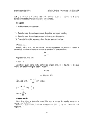 Exercícios Resolvidos Diego Oliveira - Vitória da Conquista/BA
trafega a 30 km/h, a 60 km/h e a 90 km/h. Estime a quantos comprimento do carro
corresponde cada uma das distâncias encontradas.
Solução:
A estratégia será a seguinte:
1. Calculamos a distância percorrida durante o tempo de reação;
2. Calculamos a distância percorrida após o tempo de reação.
3. O resultado será a soma das duas distâncias encontradas.
(Passo um.)
Como o carro está com velocidade constante podemos determinar a distância
percorrida, durante o tempo de reação do motorista, pela equação:
d
dt
= 
Cuja solução para  é:
 = t + c
Admitindo que o carro tenha partido da origem então  = 0 para t = 0 o que
implica em c também igual a zero. Ou seja:
 = t
 = 30km/h · 0.7s
como 30 km/h =
3 × 102
36
m/s então:
 =
3 × 102
36
· 0.7 ·
m
s
· s
⇒  =
105
18
m
(Passo dois).
Para determinar a distância percorrida após o tempo de reação usaremos a
equação de Torricelli.
Lembre-se que como o carro está sendo freado então  = 0 e a aceleração será
negativa.
14
 