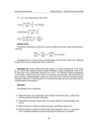 Exercícios Resolvidos Diego Oliveira - Vitória da Conquista/BA
2 = 2
◦
+ 2d (Equação de Torricelli)
⇒ 0 =
3 × 102
36
m
s
2
+ 2 −6 m
s2 d
⇒ (12 m
s2 )d =
3 × 102
36
m
s
2
⇒ d =
9 × 104
12 · 362
m2 · s2
m · s2
=
625
108
m
(Passo três).
Finalmente realizamos a soma de  com d e determinamos o valor total do deslo-
camento.
105
18
m +
625
108
m =
11295
972
m ≈ 11.62m
Analogamente se calcula para as velocidades de 60 km/h e 90 km/h, obtendo
respectivamente os valores de 34.8 m e 69.6 m.
Exemplo 11: Numa rodovia de mão dupla, um carro encontra-se 15 m atrás
de um caminhão (distância entre pontos médios), ambos trafegando a 80 km/h.
O carro tem uma aceleração máxima de 3 m/s2. O motorista deseja ultrapassar
o caminhão e voltar para sua mão 15 m adiante do caminhão. No momento em
que começa a ultrapassagem, avista um carro que vem vindo em sentido oposto,
também a 80 km/h. A que distância mínima precisa estar do outro carro para que a
ultrapassagem seja segura?
Solução:
A estratégia será a seguinte:
1◦ Determinamos uma expressão (em função do tempo) para o cálculo da
distância percorrida pelo caminhão;
2◦ Calculamos o tempo levado pelo carro para realizar a ultrapassagem de-
scrita;
3◦ Determinamos a distância percorrida pelo caminhão e pelo carro.
4◦ Determinamos a distância percorrida pelo segundo carro e a somamos
com a distância obtida no passo anterior para obtermos a resposta.
15
 