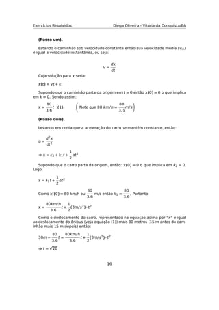 Exercícios Resolvidos Diego Oliveira - Vitória da Conquista/BA
(Passo um).
Estando o caminhão sob velocidade constante então sua velocidade média (m)
é igual a velocidade instantânea, ou seja:
 =
d
dt
Cuja solução para  seria:
(t) = t + k
Supondo que o caminhão parta da origem em t = 0 então (0) = 0 o que implica
em k = 0. Sendo assim:
 =
80
3.6
t (1) Note que 80 km/h =
80
3.6
m/s
(Passo dois).
Levando em conta que a aceleração do carro se mantém constante, então:
 =
d2
dt2
⇒  = k2 + k1t +
1
2
t2
Supondo que o carro parta da origem, então: (0) = 0 o que implica em k2 = 0.
Logo
 = k1t +
1
2
t2
Como  (0) = 80 km/h ou
80
3.6
m/s então k1 =
80
3.6
. Portanto
 =
80km/h
3.6
t +
1
2
(3m/s2) · t2
Como o deslocamento do carro, representado na equação acima por “" é igual
ao deslocamento do ônibus (veja equação (1)) mais 30 metros (15 m antes do cam-
inhão mais 15 m depois) então:
30m +
80
3.6
t =
80km/h
3.6
t +
1
2
(3m/s2) · t2
⇒ t = 20
16
 