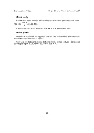 Exercícios Resolvidos Diego Oliveira - Vitória da Conquista/BA
(Passo três).
Substituindo agora t em (1) descobrimos que a distância percorrida pelo camin-
hão é de
400 5
9
m ≈ 99, 38m.
E a distância percorrido pelo carro é de 99,38 m + 30 m = 129,3 8m.
(Passo quatro).
O outro carro, por sua vez, também estando a 80 km/h (e com velocidade con-
stante) percorreria também 99,38 m.
Com base nos dados anteriores a distância mínima entre o ônibus e o carro antes
da ultrapassagem é 129,38 m + 99,38 m = 228,76 m.
17
 