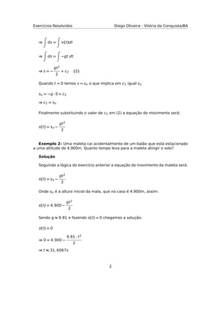 Exercícios Resolvidos Diego Oliveira - Vitória da Conquista/BA
⇒ ds = (t)dt
⇒ ds = −gt dt
⇒ s = −
gt2
2
+ c2 (2)
Quando t = 0 temos s = so o que implica em c2 igual so
so = −g · 0 + c2
⇒ c2 = so
Finalmente substituindo o valor de c2 em (2) a equação do movimento será:
s(t) = so −
gt2
2
Exemplo 2: Uma maleta cai acidentalmente de um balão que está estacionado
a uma altitude de 4.900m. Quanto tempo leva para a maleta atingir o solo?
Solução
Seguindo a lógica do exercício anterior a equação do movimento da maleta será:
s(t) = so −
gt2
2
Onde so é a altura inicial da mala, que no caso é 4.900m, assim:
s(t) = 4.900 −
gt2
2
Sendo g ≈ 9.81 e fazendo s(t) = 0 chegamos a solução:
s(t) = 0
⇒ 0 = 4.900 −
9.81 · t2
2
⇒ t ≈ 31, 6067s
2
 