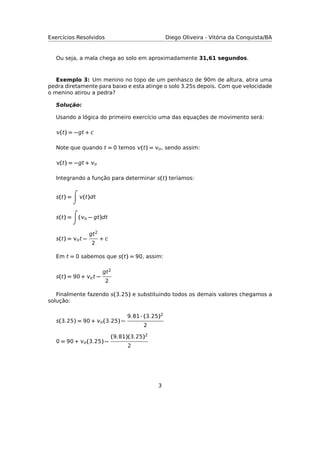 Exercícios Resolvidos Diego Oliveira - Vitória da Conquista/BA
Ou seja, a mala chega ao solo em aproximadamente 31,61 segundos.
Exemplo 3: Um menino no topo de um penhasco de 90m de altura, atira uma
pedra diretamente para baixo e esta atinge o solo 3.25s depois. Com que velocidade
o menino atirou a pedra?
Solução:
Usando a lógica do primeiro exercício uma das equações de movimento será:
(t) = −gt + c
Note que quando t = 0 temos (t) = o, sendo assim:
(t) = −gt + o
Integrando a função para determinar s(t) teríamos:
s(t) = (t)dt
s(t) = (o − gt)dt
s(t) = ot −
gt2
2
+ c
Em t = 0 sabemos que s(t) = 90, assim:
s(t) = 90 + ot −
gt2
2
Finalmente fazendo s(3.25) e substituindo todos os demais valores chegamos a
solução:
s(3.25) = 90 + o(3.25) −
9.81 · (3.25)2
2
0 = 90 + o(3.25) −
(9.81)(3.25)2
2
3
 