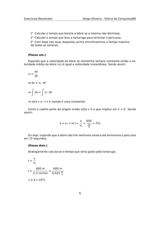 Exercícios Resolvidos Diego Oliveira - Vitória da Conquista/BA
1◦ Calcular o tempo que levaria a lebre se a mesma não dormisse;
2◦ Calcular o tempo que leva a tartaruga para terminar o percusso;
3◦ Com base nas duas respostas acima encontraremos o tempo máximo
de todas as sonecas.
(Passo um.)
Supondo que a velocidade da lebre se mantenha sempre constante então a ve-
locidade média da lebre () é igual a velocidade instantânea. Sendo assim:
 =
d
dt
⇒ d =  · dt
⇒ d =  · dt
⇒ (t) =  · t + k (sendo k uma constante)
Como o coelho parte da origem então (0) = 0 o que implica em k = 0. Sendo
assim,
 =  · t ⇒ t =


=
600
25
3
= 72s
Ou seja, supondo que a lebre não tire nenhuma soneca ela terminaria o percusso
em 72 segundos.
(Passo dois.)
Analogamente calcula-se o tempo que seria gasto pela tartaruga.
t =

t
t =
600 m
1, 5 m/mn
=
600 m
0.025 m
s
= 2.4 × 104s
6
 