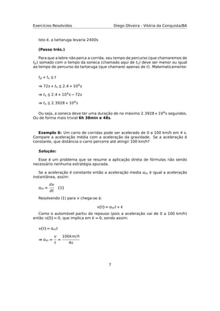 Exercícios Resolvidos Diego Oliveira - Vitória da Conquista/BA
Isto é, a tartaruga levaria 2400s
(Passo três.)
Para que a lebre não perca a corrida, seu tempo de percurso (que chamaremos de
tp) somado com o tempo da soneca (chamado aqui de ts) deve ser menor ou igual
ao tempo de percurso da tartaruga (que chamarei apenas de t). Matematicamente:
tp + ts ≤ t
⇒ 72s + ts ≤ 2.4 × 104s
⇒ ts ≤ 2.4 × 104s − 72s
⇒ ts ≤ 2.3928 × 104s
Ou seja, a soneca deve ter uma duração de no máximo 2.3928 × 104s segundos.
Ou de forma mais trivial 6h 38min e 48s.
Exemplo 6: Um carro de corridas pode ser acelerado de 0 a 100 km/h em 4 s.
Compare a aceleração média com a aceleração da gravidade. Se a aceleração é
constante, que distância o carro percorre até atingir 100 km/h?
Solução:
Esse é um problema que se resume a aplicação direta de fórmulas não sendo
necessário nenhuma estratégia apurada.
Se a aceleração é constante então a aceleração media m é igual a aceleração
instantânea, assim:
m =
d
dt
(1)
Resolvendo (1) para  chega-se à:
(t) = mt + k
Como o automóvel partiu do repouso (pois a aceleração vai de 0 a 100 km/h)
então (0) = 0, que implica em k = 0, sendo assim:
(t) = mt
⇒ m =

t
=
100km/h
4s
7
 