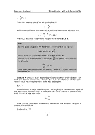 Exercícios Resolvidos Diego Oliveira - Vitória da Conquista/BA
 =

2
t2 + k
Entretanto, sabe-se que (0) = 0 o que implica em
 =

2
t2
Substituindo os valores de  e t na equação acima chega-se ao resultado ﬁnal.
 =
125/18
2
· 42
= 55.5
Portanto, a distância percorrida foi de aproximadamente 55.6 m.
Obs:
Observe que a solução do PVI da EDO de segunda ordem e a equação:
(t) = 0(t) + 0t +

2
t2
com as seguintes condições iniciais (0) = 0 e  (0) = 0.
Também poderia ter sido usado a equação
d
dt
= , já que determinamos
 = t, assim
d
dt
= t · dt
forneceria o mesmo resultado. Entretanto, a EDO de 2◦ ordem é normal-
mente mais útil.
Exemplo 7: Um avião a jato de grande porte precisa atingir a velocidade de 500
km/h para decolar, e tem uma aceleração de 4 m/s2. Quanto tempo ele leva para
decolar e que distância percorre na pista até a decolagem?
Solução:
Para determinar o tempo necessário para a decolagem precisamos de uma equação
que relacione as variáveis tempo, aceleração e velocidade (que são os dados forneci-
dos). Essa equação é a seguinte.
 =
d
dt
Isso é possível, pois sendo a aceleração média constante a mesma se iguala a
aceleração instantânea.
Resolvendo a EDO
9
 