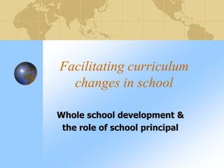 Facilitating curriculum
changes in school
Whole school development &
the role of school principal
 