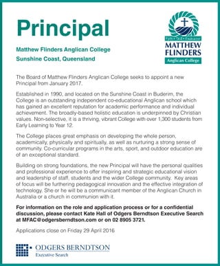 The Board of Matthew Flinders Anglican College seeks to appoint a new
Principal from January 2017.
Established in 1990, and located on the Sunshine Coast in Buderim, the
College is an outstanding independent co-educational Anglican school which
has gained an excellent reputation for academic performance and individual
achievement. The broadly-based holistic education is underpinned by Christian
values. Non-selective, it is a thriving, vibrant College with over 1,300 students from
Early Learning to Year 12.
The College places great emphasis on developing the whole person,
academically, physically and spiritually, as well as nurturing a strong sense of
community. Co-curricular programs in the arts, sport, and outdoor education are
of an exceptional standard.
Building on strong foundations, the new Principal will have the personal qualities
and professional experience to offer inspiring and strategic educational vision
and leadership of staff, students and the wider College community. Key areas
of focus will be furthering pedagogical innovation and the effective integration of
technology. She or he will be a communicant member of the Anglican Church in
Australia or a church in communion with it.
For information on the role and application process or for a confidential
discussion, please contact Kate Hall of Odgers Berndtson Executive Search
at MFAC@odgersberndtson.com or on 02 8905 3721.
Applications close on Friday 29 April 2016
Principal
Matthew Flinders Anglican College
Sunshine Coast, Queensland
 