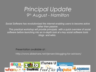 Principal Update 9 th  August - Hamilton Social Software has revolutionised the internet enabling users to become active rather than passive. This practical workshop will provide principals  with a quick overview of social software before launching into an in-depth look at a key social software tools blogs  and wikis.  Presentation avaliable at : http://www.slideshare.net/rjensen/blogging-for-advisors/ 
