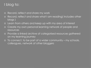 I blog to: Record, reflect and share my work Record, reflect and share what I am reading( includes other blogs ) Learn from others and keep up with my area of interest Create my own personal learning network of people and resources Provide a linked archive of categorised resources gathered on my learning journey To connect, to be part of a wider community – my schools, colleagues, network of other bloggers 