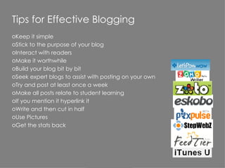 Tips for Effective Blogging Keep it simple Stick to the purpose of your blog Interact with readers Make it worthwhile Build your blog bit by bit Seek expert blogs to assist with posting on your own Try and post at least once a week Make all posts relate to student learning If you mention it hyperlink it Write and then cut in half Use Pictures Get the stats back 