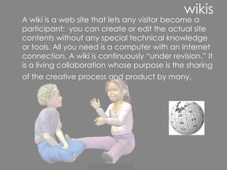 wikis A wiki is a web site that lets any visitor become a participant:  you can create or edit the actual site contents without any special technical knowledge or tools. All you need is a computer with an Internet connection. A wiki is continuously “under revision.” It is a living collaboration whose purpose is the sharing of the creative process and product by many.   