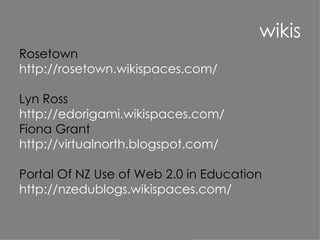 wikis Rosetown http://rosetown.wikispaces.com/ Lyn Ross http://edorigami.wikispaces.com/ Fiona Grant http://virtualnorth.blogspot.com/ Portal Of NZ Use of Web 2.0 in Education  http://nzedublogs.wikispaces.com/ 