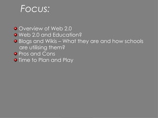 Focus: Overview of Web 2.0  Web 2.0 and Education? Blogs and Wikis – What they are and how schools are utilising them? Pros and Cons Time to Plan and Play 