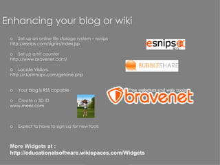 Enhancing your blog or wiki Set up an online file storage system – esnips h ttp://esnips.com/signin/index.jsp   Set up a hit counter htt p://www.bravenet.com/ Locate Visitors http://clustrmaps.com/getone.php Your blog is RSS capable Create a 3D  ID  www.meez.com Expect to have to sign up for new tools More Widgets at :  http://educationalsoftware.wikispaces.com/Widgets 